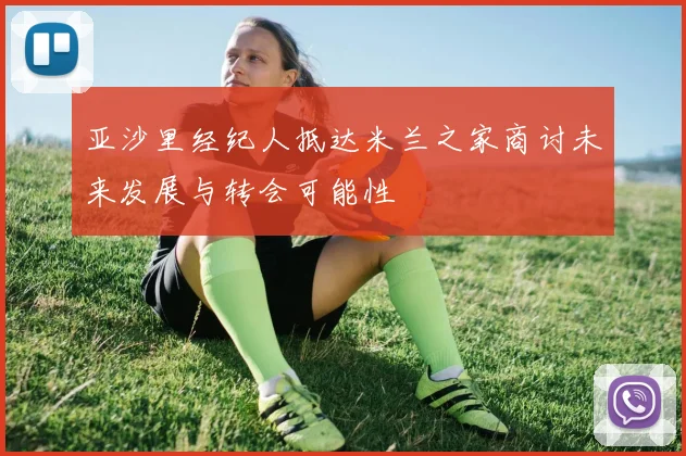 亚沙里经纪人抵达米兰之家商讨未来发展与转会可能性