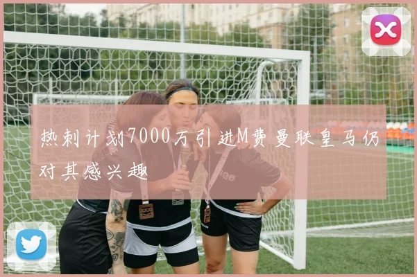 热刺计划7000万引进M费曼联皇马仍对其感兴趣