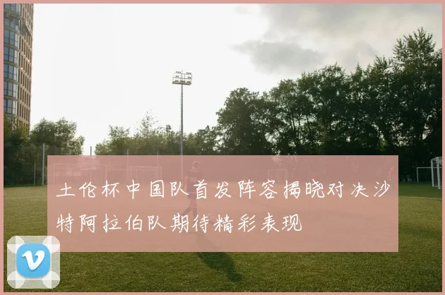 土伦杯中国队首发阵容揭晓对决沙特阿拉伯队期待精彩表现
