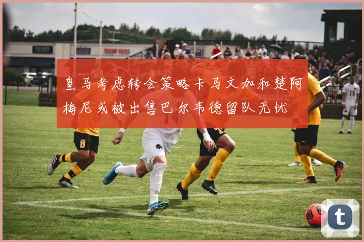 皇马考虑转会策略卡马文加和楚阿梅尼或被出售巴尔韦德留队无忧