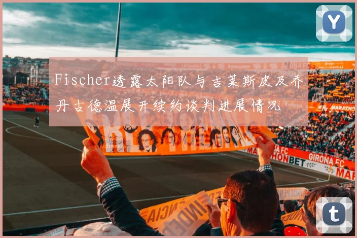 Fischer透露太阳队与吉莱斯皮及乔丹古德温展开续约谈判进展情况