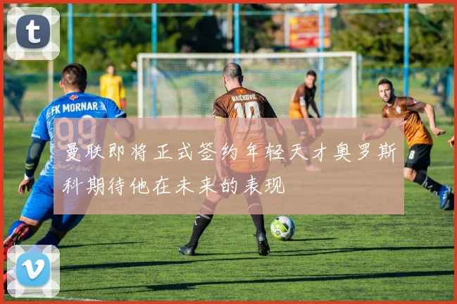 曼联即将正式签约年轻天才奥罗斯科期待他在未来的表现