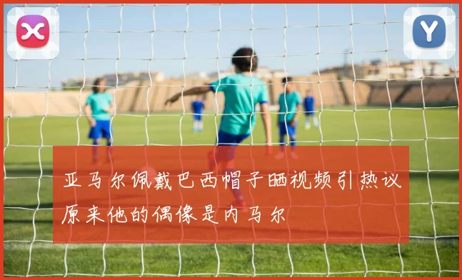 亚马尔佩戴巴西帽子晒视频引热议原来他的偶像是内马尔