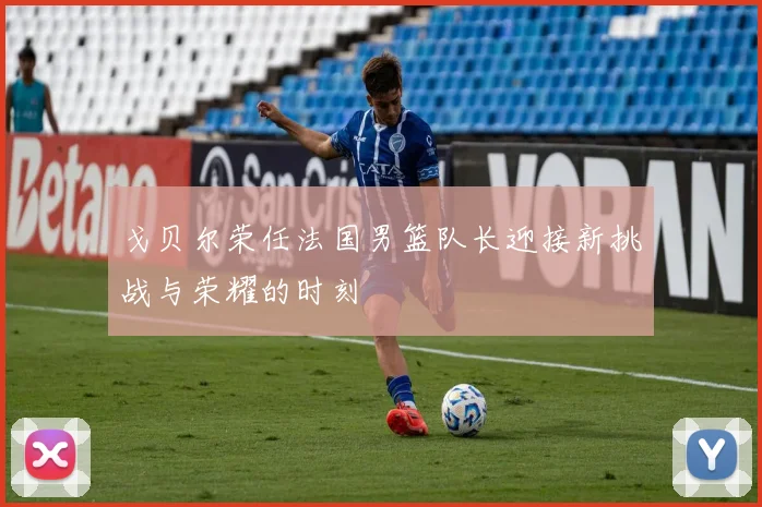 戈贝尔荣任法国男篮队长迎接新挑战与荣耀的时刻