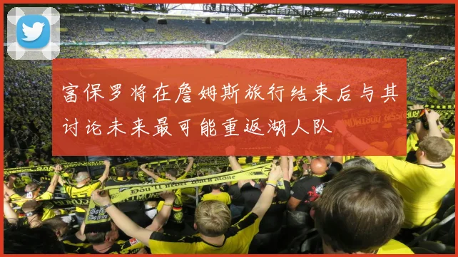 富保罗将在詹姆斯旅行结束后与其讨论未来最可能重返湖人队