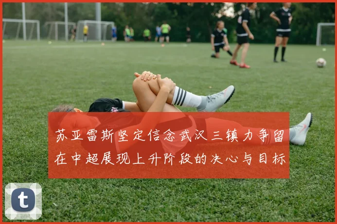 苏亚雷斯坚定信念武汉三镇力争留在中超展现上升阶段的决心与目标