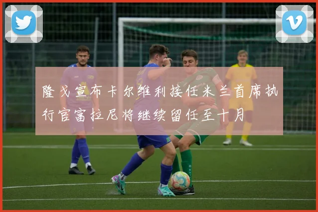隆戈宣布卡尔维利接任米兰首席执行官富拉尼将继续留任至十月