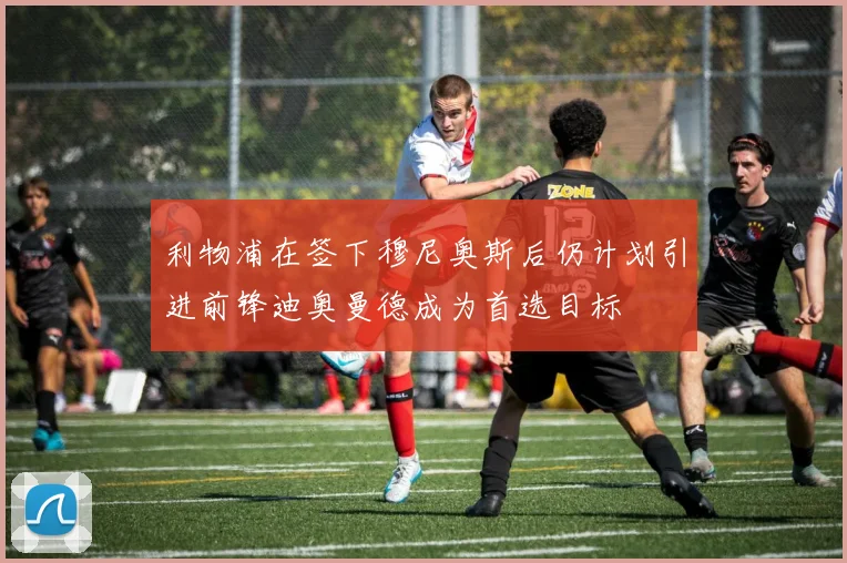 利物浦在签下穆尼奥斯后仍计划引进前锋迪奥曼德成为首选目标