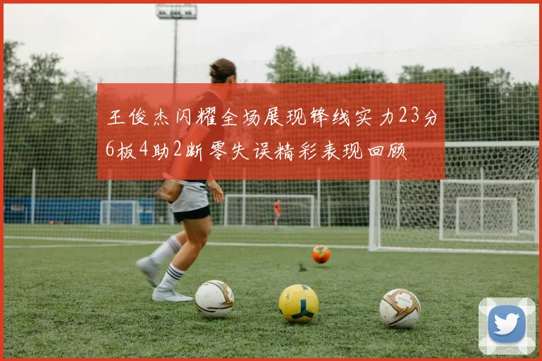 王俊杰闪耀全场展现锋线实力23分6板4助2断零失误精彩表现回顾