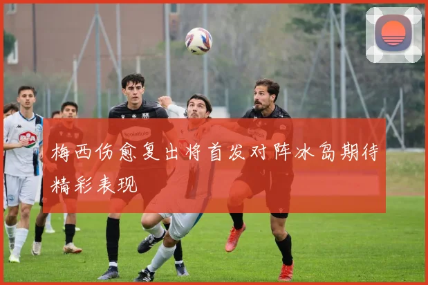 梅西伤愈复出将首发对阵冰岛期待精彩表现