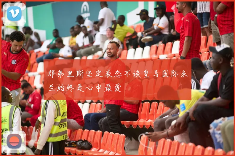邓弗里斯坚定表态不谈皇马国际米兰始终是心中最爱