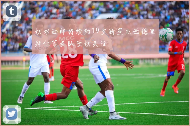 切尔西即将续约19岁新星杰西德里拜仁等多队密切关注