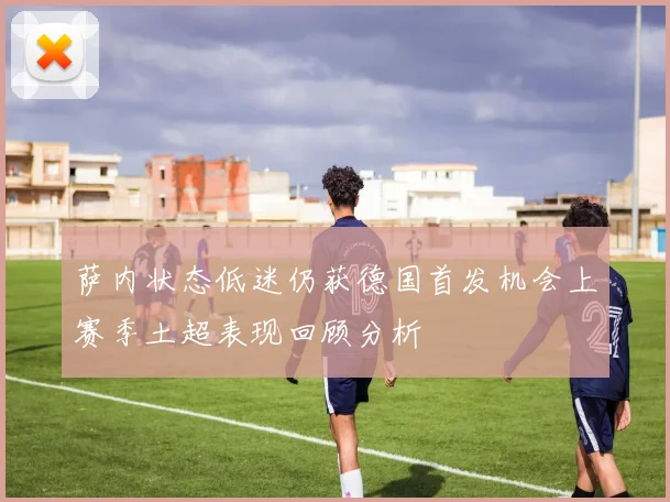 萨内状态低迷仍获德国首发机会上赛季土超表现回顾分析