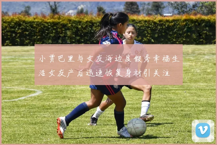 小贾巴里与女友海边度假秀幸福生活女友产后迅速恢复身材引关注