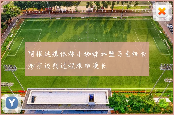 阿根廷媒体称小蜘蛛加盟马竞机会渺茫谈判过程艰难漫长