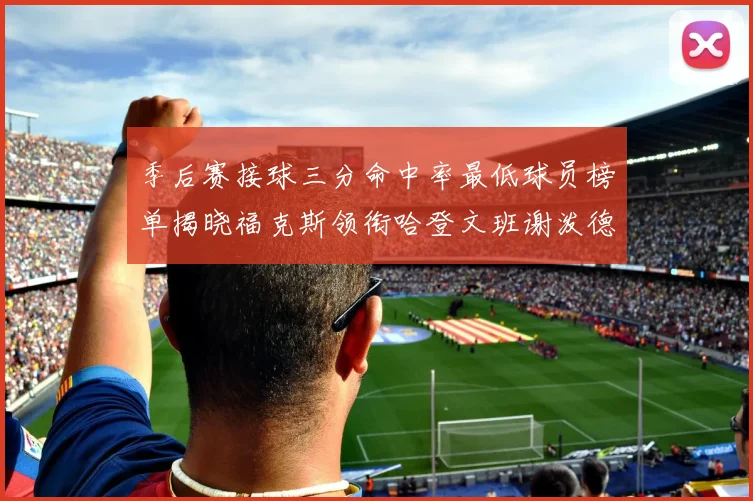 季后赛接球三分命中率最低球员榜单揭晓福克斯领衔哈登文班谢泼德紧随其后