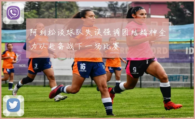 阿利松谈球队失误强调团结精神全力以赴备战下一场比赛