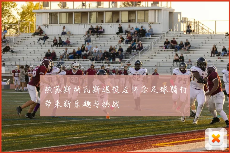 热苏斯纳瓦斯退役后怀念足球骑行带来新乐趣与挑战