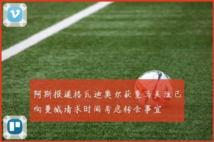 阿斯报道格瓦迪奥尔获皇马关注已向曼城请求时间考虑转会事宜